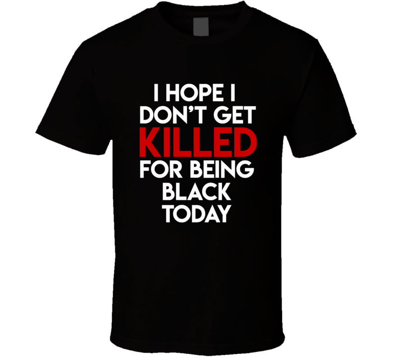 I Hope I Don't Get Killed For Being Black Protest Gear Blm T Shirt I Hope I Don't Get Killed For Being Black Protest Gear Blm T Shirt
