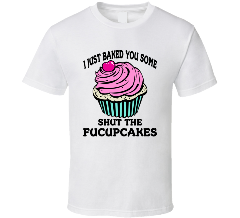 I Just Baked Some Shut The Fucupcakes Funny Sarcastic T Shirt I Just Baked Some Shut The Fucupcakes Funny Sarcastic T Shirt