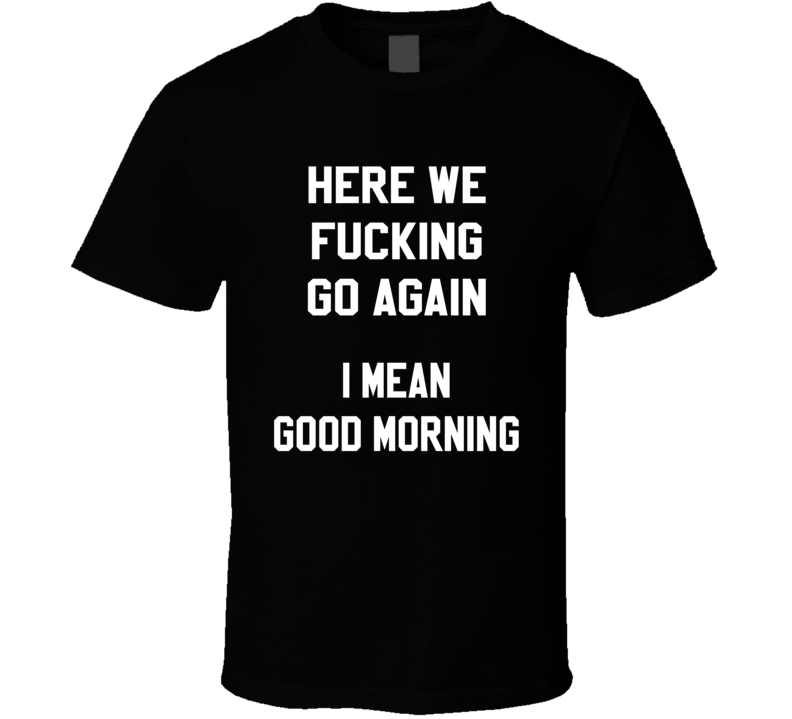 Here We Fucking Go Again I Mean Good Morning Funny T Shirt Here We Fucking Go Again I Mean Good Morning Funny T Shirt