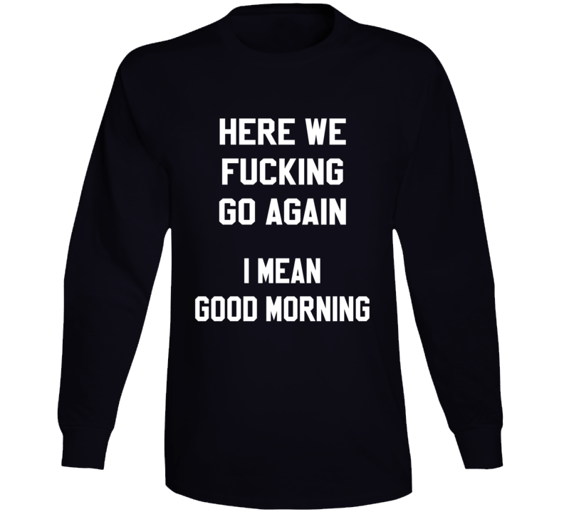 Here We Fucking Go Again I Mean Good Morning Funny Long Sleeve T Shirt Here We Fucking Go Again I Mean Good Morning Funny Long Sleeve T Shirt
