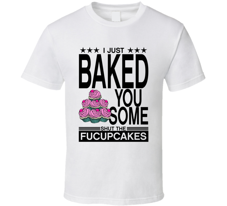 I Just Baked You Some Shut The Fucupcakes T Shirt I Just Baked You Some Shut The Fucupcakes T Shirt