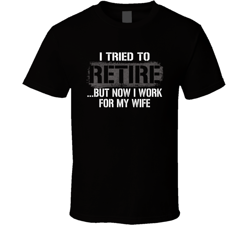 I Tried To Retire Now I Work For My Wife T Shirt I Tried To Retire Now I Work For My Wife T Shirt