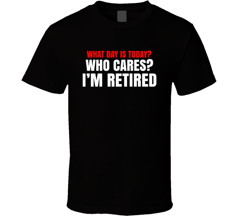 What Day Is Today Who Cares I'm Retired T Shirt What Day Is Today Who Cares I'm Retired T Shirt