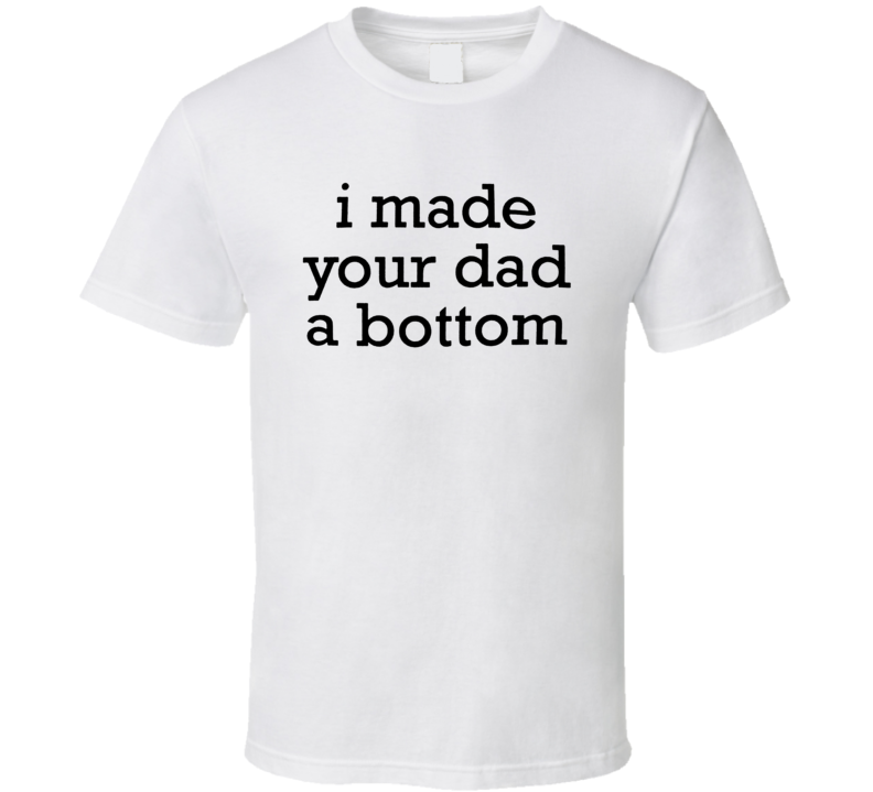 I Made Your Dad A Bottom T Shirt I Made Your Dad A Bottom T Shirt