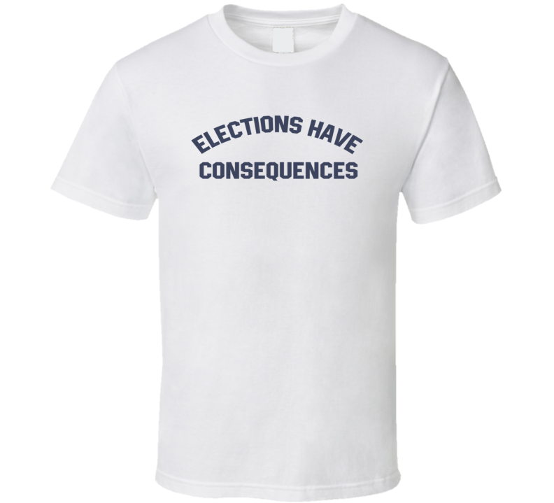 Elections Have Consequences T Shirt Elections Have Consequences T Shirt