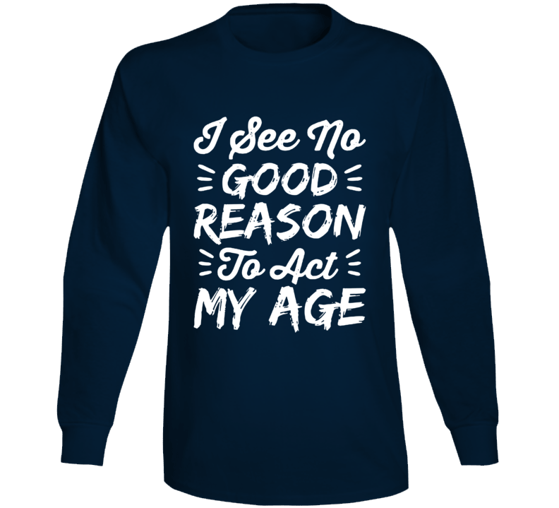 I See No Good Reason To Act My Age Long Sleeve T Shirt I See No Good Reason To Act My Age Long Sleeve T Shirt
