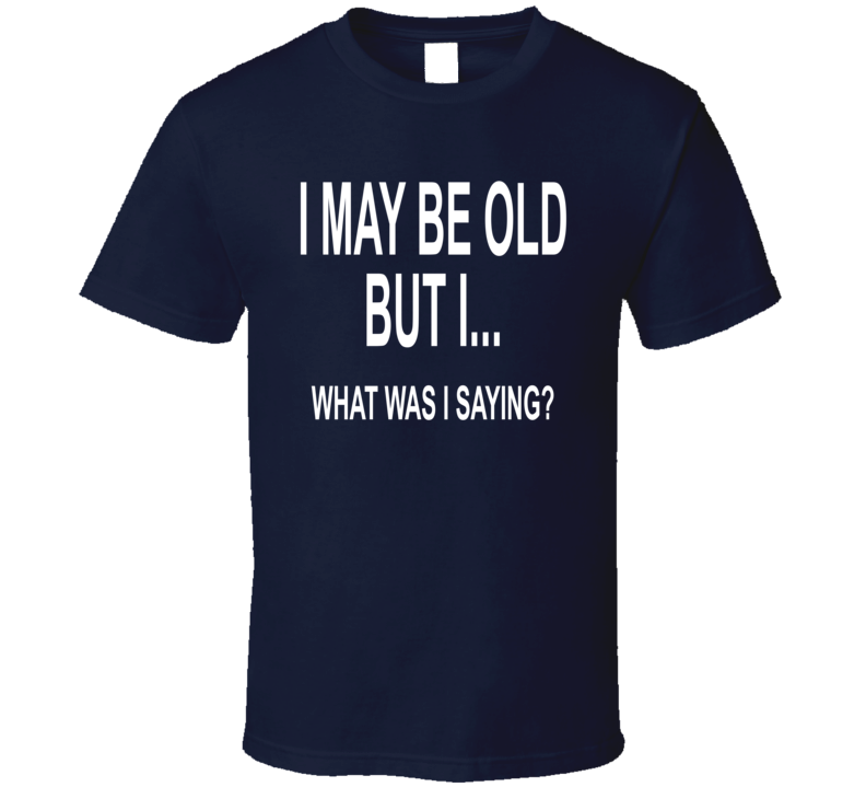 I May Be Old But I, What Was I Saying T Shirt I May Be Old But I, What Was I Saying T Shirt