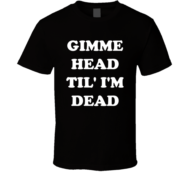 Gimme Head Til' I'm Dead T Shirt Gimme Head Til' I'm Dead T Shirt