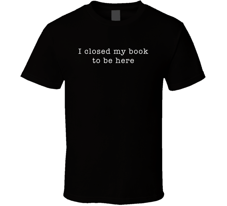 I Closed My Book To Be Here Funny T Shirt I Closed My Book To Be Here Funny T Shirt